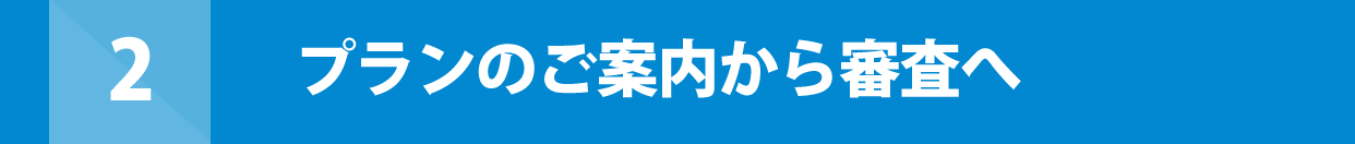 2 プランのご案内から審査へ